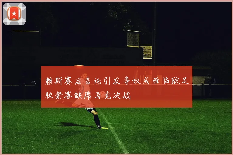 赖斯赛后言论引发争议或面临欧足联禁赛缺席马竞次战