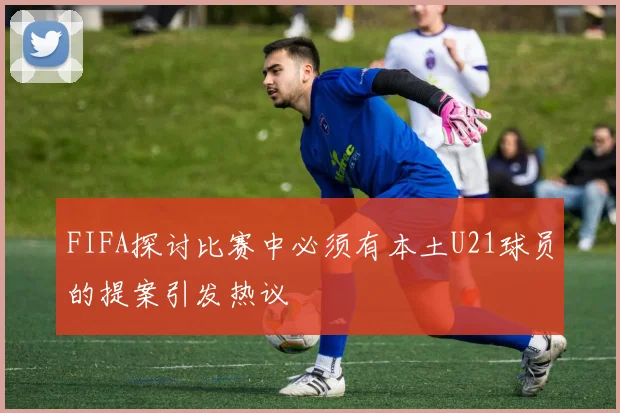 FIFA探讨比赛中必须有本土U21球员的提案引发热议