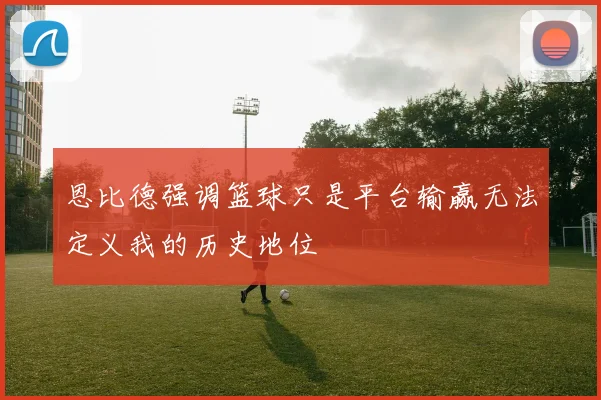 恩比德强调篮球只是平台输赢无法定义我的历史地位